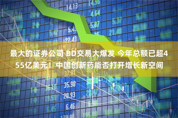 最大的证券公司 BD交易大爆发 今年总额已超455亿美元！中国创新药能否打开增长新空间