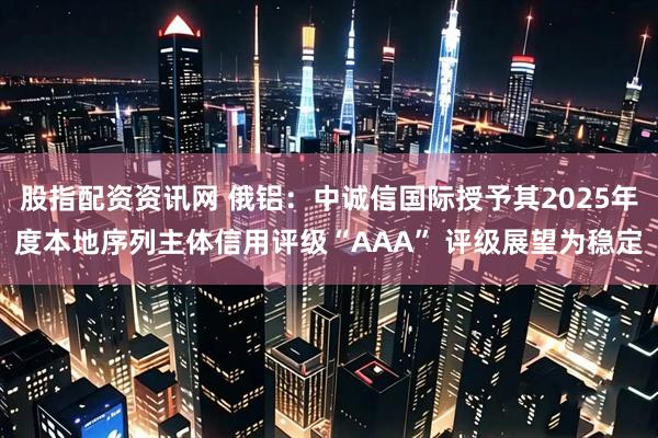 股指配资资讯网 俄铝：中诚信国际授予其2025年度本地序列主体信用评级“AAA” 评级展望为稳定