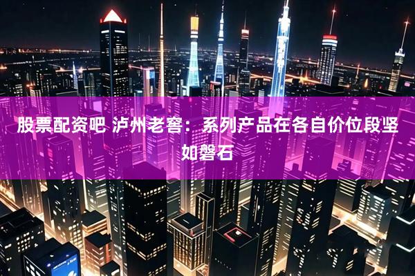 股票配资吧 泸州老窖：系列产品在各自价位段坚如磐石