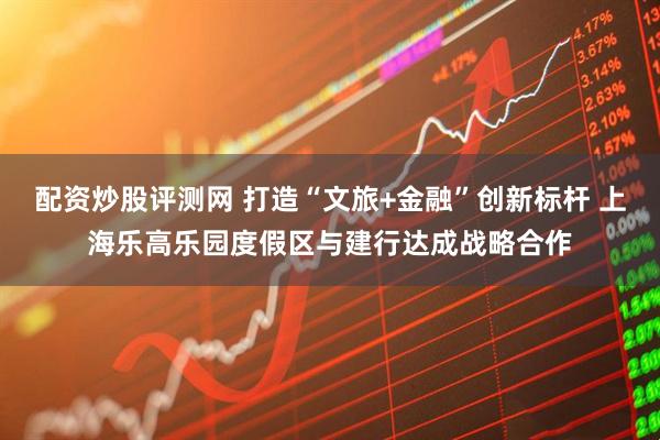 配资炒股评测网 打造“文旅+金融”创新标杆 上海乐高乐园度假区与建行达成战略合作