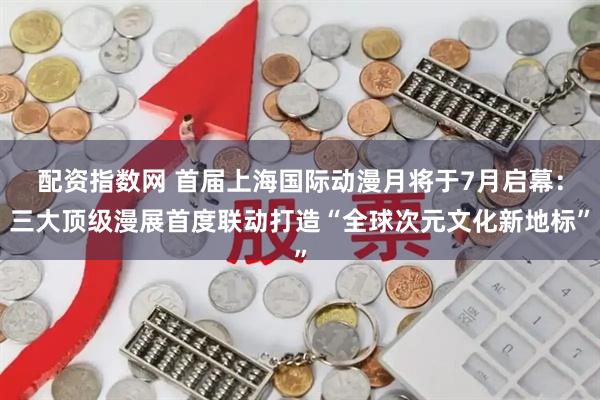 配资指数网 首届上海国际动漫月将于7月启幕：三大顶级漫展首度联动打造“全球次元文化新地标”