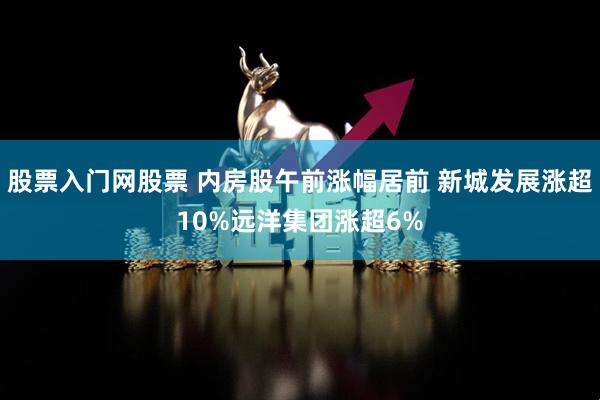 股票入门网股票 内房股午前涨幅居前 新城发展涨超10%远洋集团涨超6%