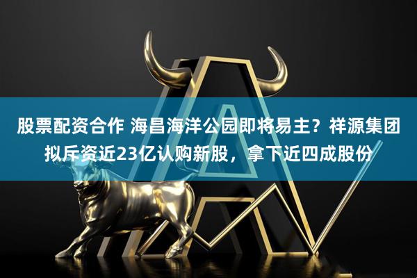 股票配资合作 海昌海洋公园即将易主？祥源集团拟斥资近23亿认购新股，拿下近四成股份