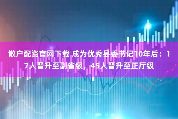 散户配资官网下载 成为优秀县委书记10年后：17人晋升至副省级，45人晋升至正厅级