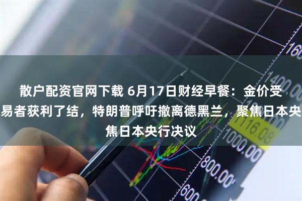 散户配资官网下载 6月17日财经早餐：金价受累于交易者获利了结，特朗普呼吁撤离德黑兰，聚焦日本央行决议