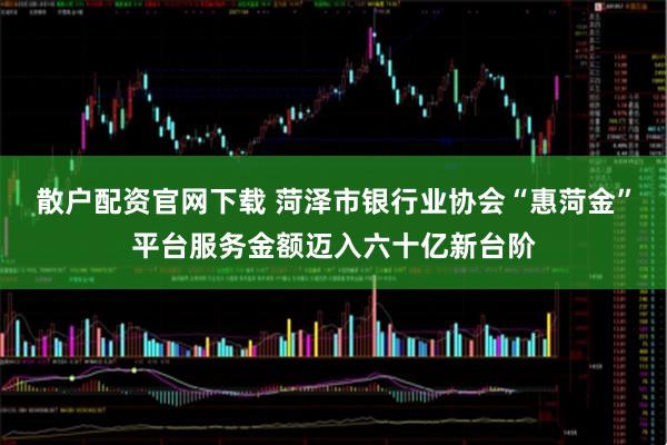 散户配资官网下载 菏泽市银行业协会“惠菏金”平台服务金额迈入六十亿新台阶