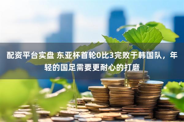 配资平台实盘 东亚杯首轮0比3完败于韩国队，年轻的国足需要更耐心的打磨