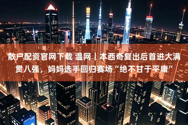 散户配资官网下载 温网｜本西奇复出后首进大满贯八强，妈妈选手回归赛场“绝不甘于平庸”