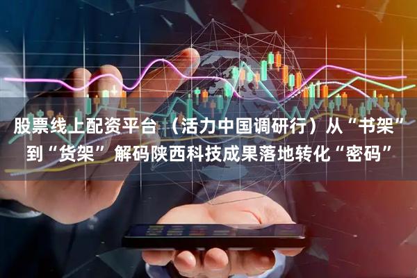 股票线上配资平台 （活力中国调研行）从“书架”到“货架” 解码陕西科技成果落地转化“密码”