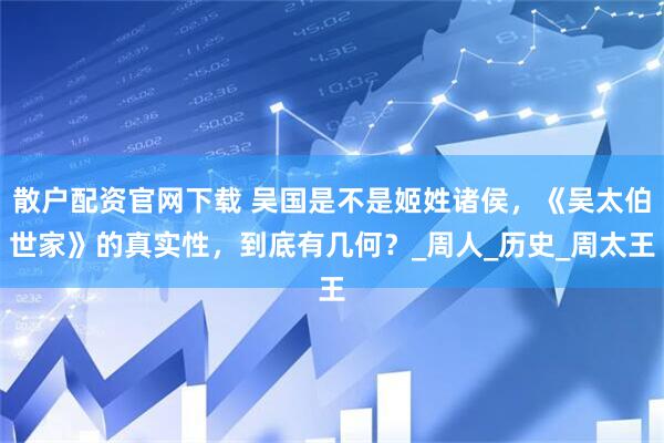 散户配资官网下载 吴国是不是姬姓诸侯，《吴太伯世家》的真实性，到底有几何？_周人_历史_周太王