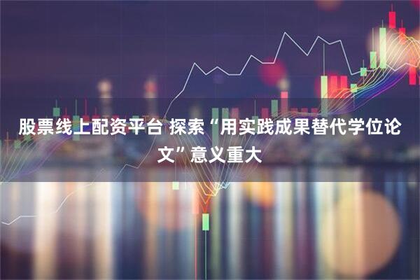 股票线上配资平台 探索“用实践成果替代学位论文”意义重大