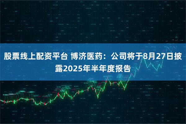 股票线上配资平台 博济医药：公司将于8月27日披露2025年半年度报告