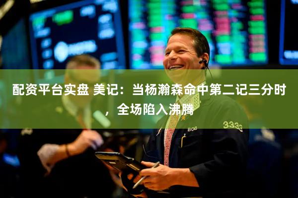 配资平台实盘 美记：当杨瀚森命中第二记三分时，全场陷入沸腾