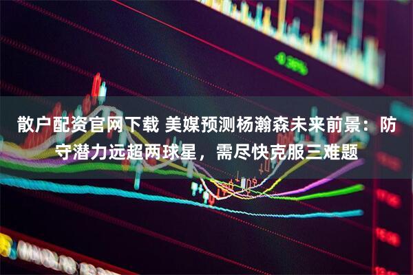 散户配资官网下载 美媒预测杨瀚森未来前景：防守潜力远超两球星，需尽快克服三难题