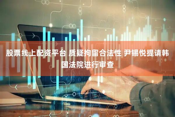股票线上配资平台 质疑拘留合法性 尹锡悦提请韩国法院进行审查