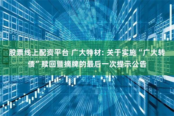 股票线上配资平台 广大特材: 关于实施“广大转债”赎回暨摘牌的最后一次提示公告