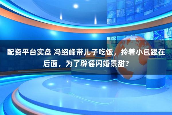 配资平台实盘 冯绍峰带儿子吃饭，拎着小包跟在后面，为了辟谣闪婚景甜？
