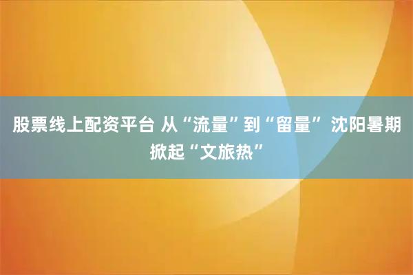 股票线上配资平台 从“流量”到“留量” 沈阳暑期掀起“文旅热”