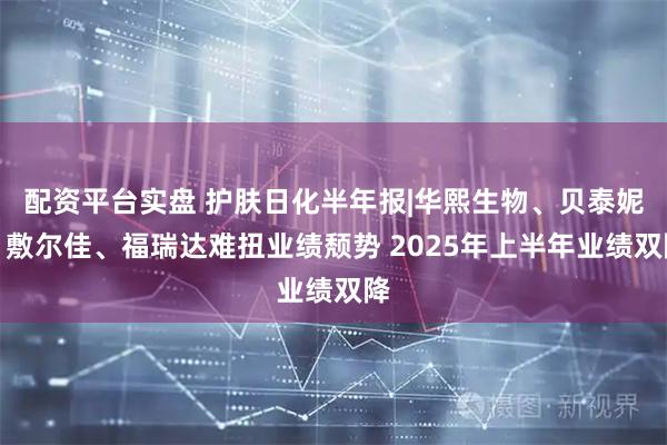 配资平台实盘 护肤日化半年报|华熙生物、贝泰妮、敷尔佳、福瑞达难扭业绩颓势 2025年上半年业绩双降