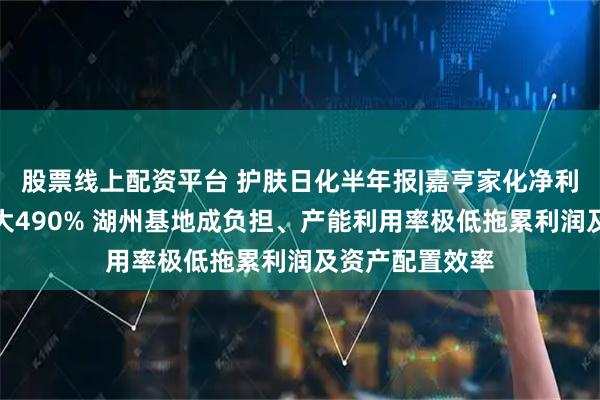 股票线上配资平台 护肤日化半年报|嘉亨家化净利润亏损同比扩大490% 湖州基地成负担、产能利用率极低拖累利润及资产配置效率