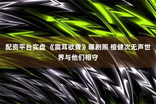 配资平台实盘 《震耳欲聋》曝剧照 檀健次无声世界与他们相守