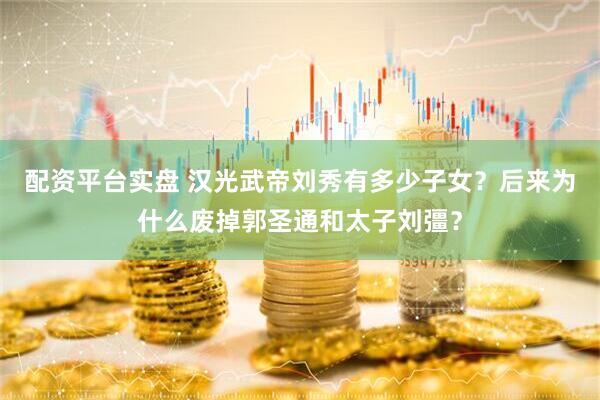 配资平台实盘 汉光武帝刘秀有多少子女？后来为什么废掉郭圣通和太子刘彊？