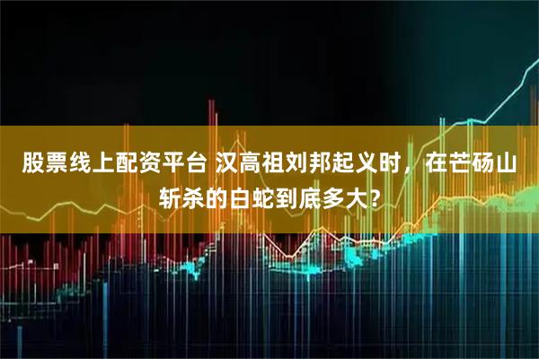 股票线上配资平台 汉高祖刘邦起义时，在芒砀山斩杀的白蛇到底多大？
